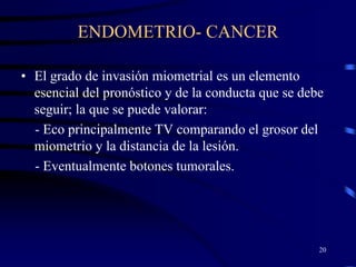 ENDOMETRIO- CANCER

• El grado de invasión miometrial es un elemento
  esencial del pronóstico y de la conducta que se debe
  seguir; la que se puede valorar:
  - Eco principalmente TV comparando el grosor del
  miometrio y la distancia de la lesión.
  - Eventualmente botones tumorales.




                                                     20
 