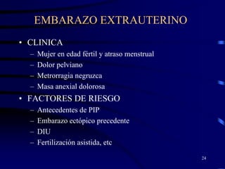 EMBARAZO EXTRAUTERINO
• CLINICA
  –   Mujer en edad fértil y atraso menstrual
  –   Dolor pelviano
  –   Metrorragia negruzca
  –   Masa anexial dolorosa
• FACTORES DE RIESGO
  –   Antecedentes de PIP
  –   Embarazo ectópico precedente
  –   DIU
  –   Fertilización asistida, etc
                                                24
 
