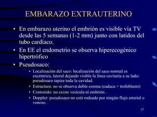 EMBARAZO EXTRAUTERINO
• En embarazo uterino el embrión es visible vía TV
  desde las 5 semanas (1-2 mm) junto con latidos del
  tubo cardíaco.
• En EE el endometrio se observa hiperecogénico
  hipertrófico
• Pseudosaco:
      • Localización del saco: localización del saco normal es
        excéntrica, lateral dejando visible la línea cavitaria a su lado;
        pseudosaco tapiza toda la cavidad.
      • Estructura: no se observa doble corona (caduca + trofoblasto)
      • Contenido: no existe vesícula ni embrión .
      • Doppler: pseudosaco no está rodeado por ningún flujo arterial o
        venoso.
                                                                      27
 