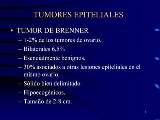 TUMORES EPITELIALES
• TUMOR DE BRENNER
 – 1-2% de los tumores de ovario.
 – Bilaterales 6,5%
 – Esencialmente benignos.
 – 30% asociados a otras lesiones epiteliales en el
   mismo ovario.
 – Sólido bien delimitado
 – Hipoecogénicos.
 – Tamaño de 2-8 cm.
                                                      3
 