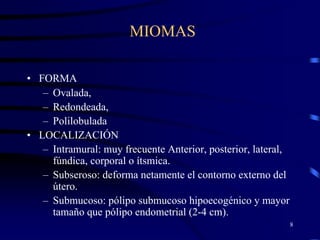 MIOMAS

• FORMA
   – Ovalada,
   – Redondeada,
   – Polilobulada
• LOCALIZACIÓN
   – Intramural: muy frecuente Anterior, posterior, lateral,
     fúndica, corporal o ítsmica.
   – Subseroso: deforma netamente el contorno externo del
     útero.
   – Submucoso: pólipo submucoso hipoecogénico y mayor
     tamaño que pólipo endometrial (2-4 cm).
                                                               8
 