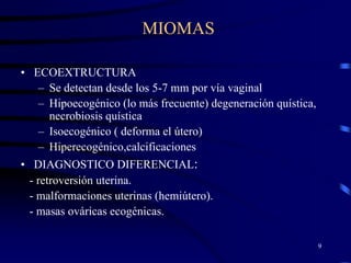 MIOMAS

• ECOEXTRUCTURA
   – Se detectan desde los 5-7 mm por vía vaginal
   – Hipoecogénico (lo más frecuente) degeneración quística,
     necrobiosis quística
   – Isoecogénico ( deforma el útero)
   – Hiperecogénico,calcificaciones
• DIAGNOSTICO DIFERENCIAL:
  - retroversión uterina.
  - malformaciones uterinas (hemiútero).
  - masas ováricas ecogénicas.

                                                               9
 