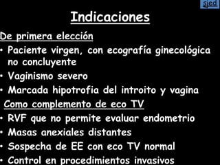 Indicaciones
De primera elección
• Paciente virgen, con ecografía ginecológica
no concluyente
• Vaginismo severo
• Marcada hipotrofia del introito y vagina
Como complemento de eco TV
• RVF que no permite evaluar endometrio
• Masas anexiales distantes
• Sospecha de EE con eco TV normal
• Control en procedimientos invasivos