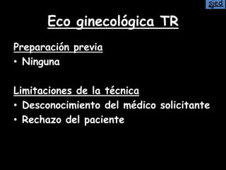 Eco ginecológica TR
Preparación previa
• Ninguna
Limitaciones de la técnica
• Desconocimiento del médico solicitante
• Rechazo del paciente