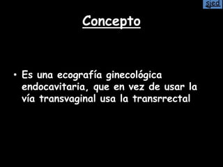 Concepto
• Es una ecografía ginecológica
endocavitaria, que en vez de usar la
vía transvaginal usa la transrrectal