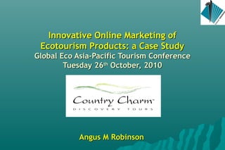 Innovative Online Marketing ofInnovative Online Marketing of
Ecotourism Products: a Case StudyEcotourism Products: a Case Study
Global Eco Asia-Pacific Tourism ConferenceGlobal Eco Asia-Pacific Tourism Conference
Tuesday 26Tuesday 26thth
October, 2010October, 2010
Angus M RobinsonAngus M Robinson
 