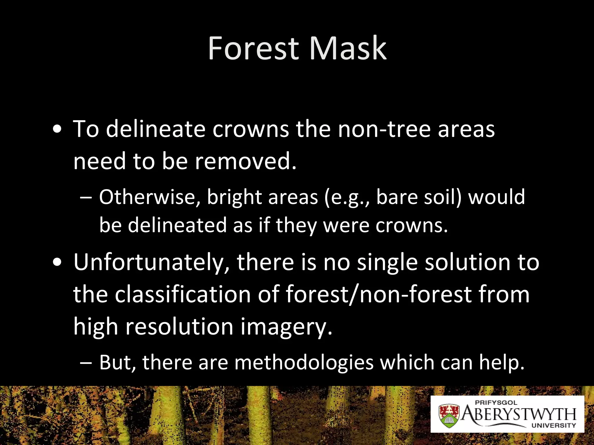 Forest Mask To delineate crowns the non-tree areas need to be removed. Otherwise, bright areas (e.g., bare soil) would be delineated as if they were crowns. Unfortunately, there is no single solution to the classification of forest/non-forest from high resolution imagery.  But, there are methodologies which can help. 