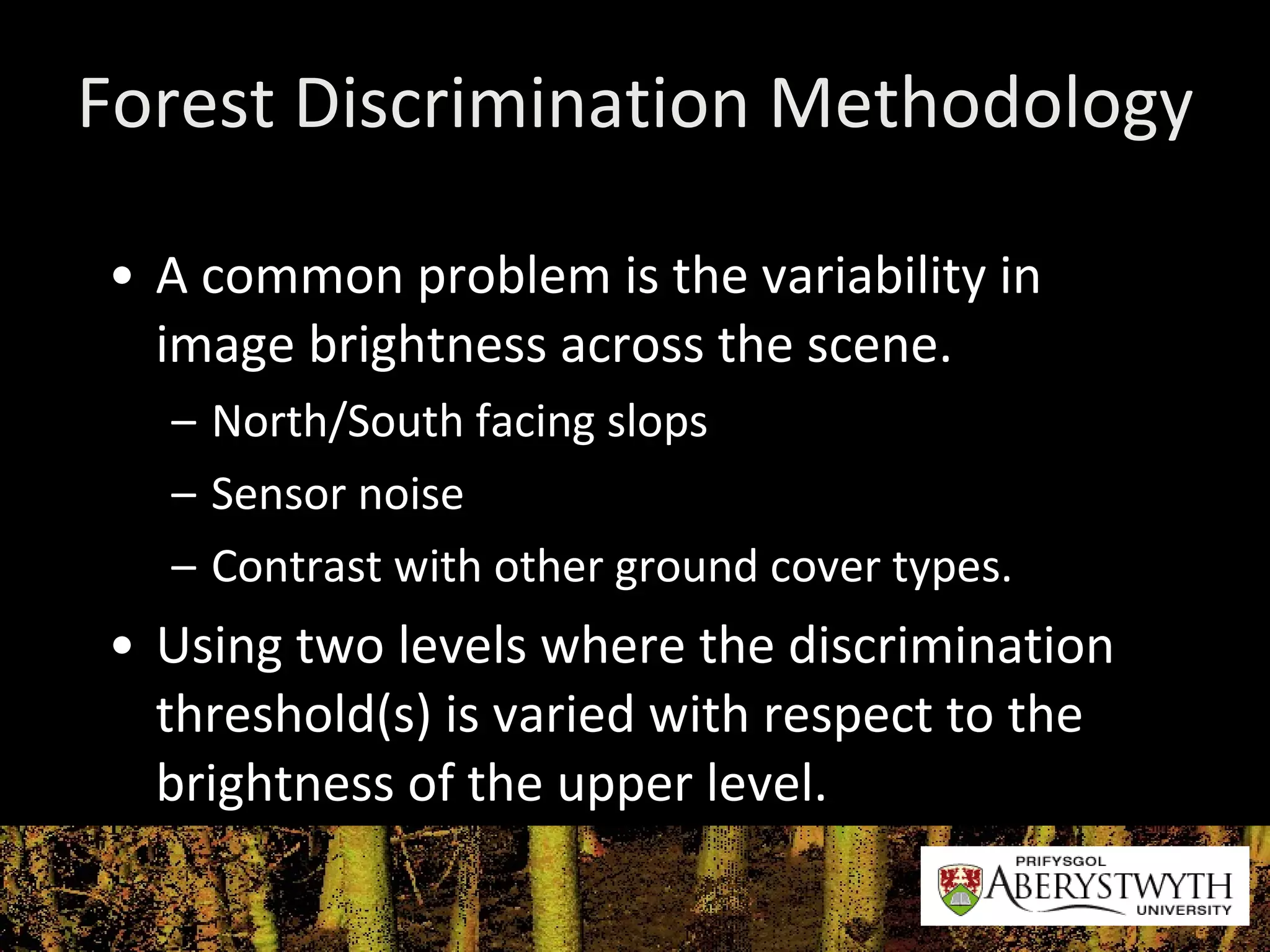 Forest Discrimination Methodology A common problem is the variability in image brightness across the scene.  North/South facing slops Sensor noise Contrast with other ground cover types. Using two levels where the discrimination threshold(s) is varied with respect to the brightness of the upper level. 