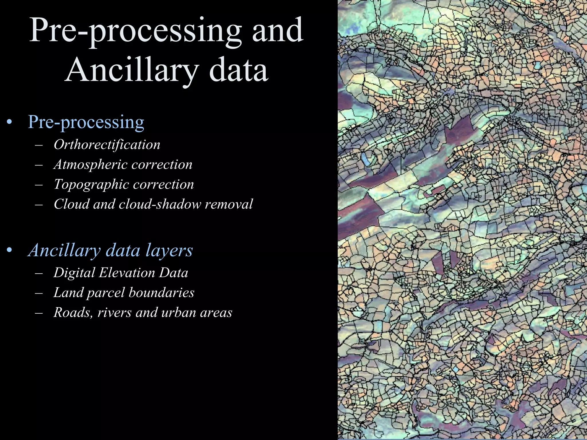 Pre-processing and Ancillary data Pre-processing Orthorectification Atmospheric correction Topographic correction Cloud and cloud-shadow removal Ancillary data layers Digital Elevation Data Land parcel boundaries Roads, rivers and urban areas 