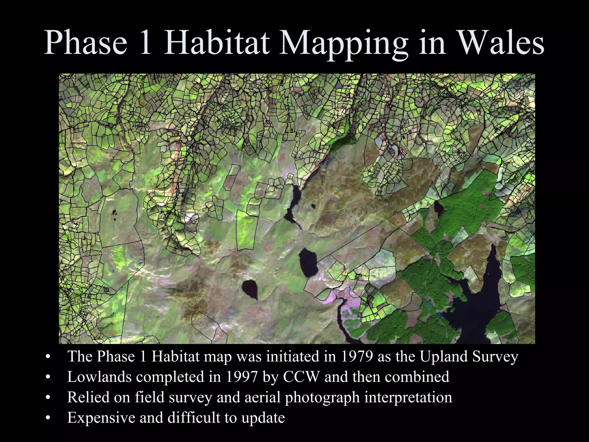 Phase 1 Habitat Mapping in Wales The Phase 1 Habitat map was initiated in 1979 as the Upland Survey Lowlands completed in 1997 by CCW and then combined  Relied on field survey and aerial photograph interpretation Expensive and difficult to update 