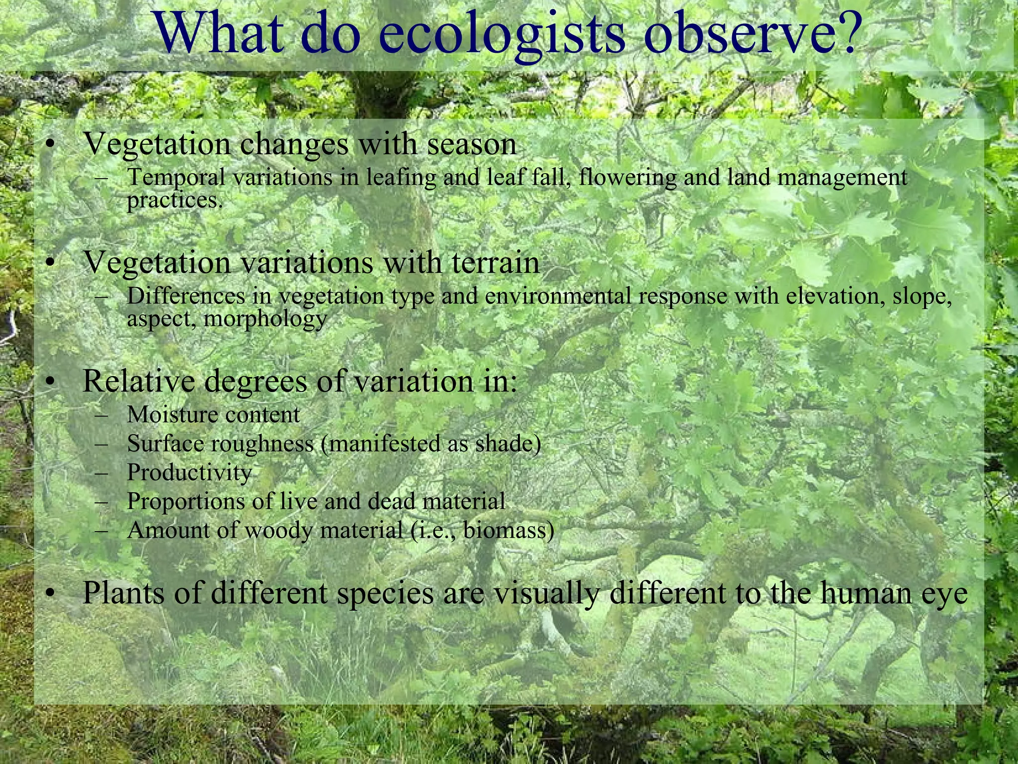 What do ecologists observe? Vegetation changes with season Temporal variations in leafing and leaf fall, flowering and land management practices. Vegetation variations with terrain Differences in vegetation type and environmental response with elevation, slope, aspect, morphology Relative degrees of variation in: Moisture content Surface roughness (manifested as shade) Productivity Proportions of live and dead material Amount of woody material (i.e., biomass) Plants of different species are visually different to the human eye 