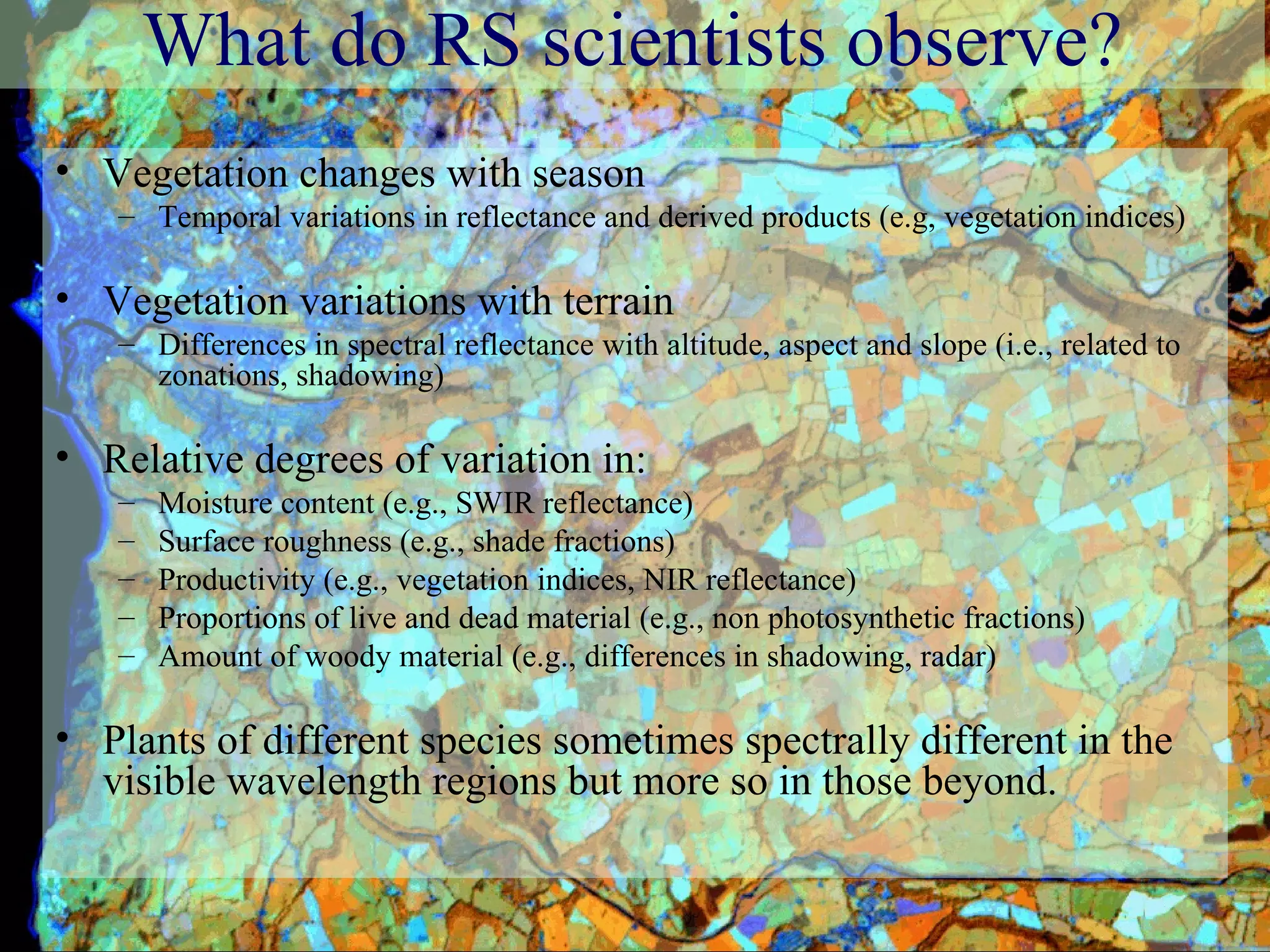 What do RS scientists observe? Vegetation changes with season Temporal variations in reflectance and derived products (e.g, vegetation indices) Vegetation variations with terrain Differences in spectral reflectance with altitude, aspect and slope (i.e., related to zonations, shadowing) Relative degrees of variation in:  Moisture content (e.g., SWIR reflectance) Surface roughness (e.g., shade fractions) Productivity (e.g., vegetation indices, NIR reflectance) Proportions of live and dead material (e.g., non photosynthetic fractions) Amount of woody material (e.g., differences in shadowing, radar) Plants of different species sometimes spectrally different in the visible wavelength regions but more so in those beyond.  