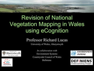 Revision of National Vegetation Mapping in Wales using eCognition Professor Richard Lucas University of Wales, Aberystwyth In collaboration with Environment Systems Countryside Council of Wales Definiens  