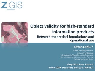 Object validity for high-standard
           information products
   Between theoretical foundations and
                        operational use
                                     Stefan LANG1,2
                                   1Centrefor Geoinformatics,
                                        University of Salzburg
                    2Department of Geoinformation Processing
                    for Landscape and Environmental Planning
                                    Technical University Berlin

                         eCognition User Summit
          3 Nov 2009, Deutsches Museum, Munich
 