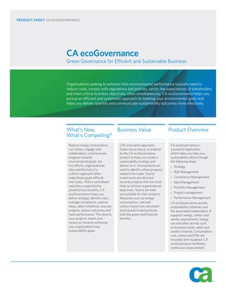 PRODUCT SHEET: CA ECOGOVERNANCE




                        CA ecoGovernance
                        Green Governance for Efficient and Sustainable Business



                        Organizations seeking to enhance their environmental performance typically need to
                        reduce costs, comply with regulations and policies, satisfy the expectations of stakeholders
                        and meet critical business objectives, often simultaneously. CA ecoGovernance helps you
                        pursue an efficient and systematic approach to meeting your environmental goals and
                        helps you deliver, quantify and communicate sustainability outcomes more effectively.




                        What’s New,                           Business Value                     Product Overview
                        What’s Compelling?
                         Reduce energy consumption,           CA’s innovative approach,          CA ecoGovernance is
                         cut carbon, engage with              Green Governance, is enabled       a powerful application
                         stakeholders, communicate            by the CA ecoGovernance            which helps you take your
                         progress towards                     product to help you create a       sustainability efforts though
                         environmental goals: Ad              sustainability strategy and        the following steps:
                         hoc efforts, organizational          deliver on it. Assessments are     › Strategy
                         silos and the lack of a              used to identify where progress
                                                                                                 › Risk Management
                         uniform approach often               needs to be made. Scarce
                         make these goals difficult           investments are directed           › Compliance Management
                         and costly. With a centralized       towards projects that are most     › Idea Management
                         repository supported by              likely to achieve organizational   › Portfolio Management
                         powerful functionality, CA           objectives. Teams are held
                         ecoGovernance helps you              accountable for their projects.    › Project management
                         define strategy, identify risks,     Measures such as energy            › Performance Management
                         manage compliance, capture           consumption, cost and              CA ecoGovernance records
                         ideas, select initiatives, execute   carbon impact are calculated       sustainability initiatives and
                         projects, assess outcomes and        and tracked to demonstrate         the associated stakeholders. It
                         track performance. This directs      both the green and financial       supports energy, carbon and
                         your projects, teams and             benefits.                          vendor assessments. Energy
                         resources towards achieving                                             use and other activity such
                         your organization’s key                                                 as business travel, water and
                         sustainability goals.                                                   waste is tracked. Consumption,
                                                                                                 cost, carbon and KPIs are
                                                                                                 recorded and visualized. CA
                                                                                                 ecoGovernance facilitates
                                                                                                 continuous improvement.
 