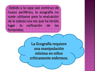 -Debido a la capa casi continuo de
hueso periférico, la ecografía no
suele utilizarse para la evaluación
de la cabeza una vez que ha tenido
lugar la osificación de las
fontanelas.
La Ecografía requiere
una manipulación
mínima en niños
críticamente enfermos.
