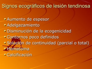 Signos ecográficos de lesión tendinosaSignos ecográficos de lesión tendinosa
Aumento de espesorAumento de espesor
AdelgazamientoAdelgazamiento
Disminución de la ecogenicidadDisminución de la ecogenicidad
Contornos poco definidosContornos poco definidos
Solución de continuidad (parcial o total)Solución de continuidad (parcial o total)
HematomaHematoma
CalcificaciónCalcificación
 