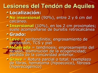Lesiones del Tendón de AquilesLesiones del Tendón de Aquiles
Localización:Localización:
No insersionalNo insersional (90%), entre 2 y 6 cm del(90%), entre 2 y 6 cm del
calcáneo.calcáneo.
InsersionalInsersional (10%), en los 2 cm proximales;(10%), en los 2 cm proximales;
suele acompañarse de bursitis retrocalcáneasuele acompañarse de bursitis retrocalcánea
Grado:Grado:
LeveLeve = peritendinitis; engrosamiento de= peritendinitis; engrosamiento de
peritendón, TCS y pielperitendón, TCS y piel
ModeradaModerada = tendinosis; engrosamiento del= tendinosis; engrosamiento del
tendón, disminución de la ecogenicidad;tendón, disminución de la ecogenicidad;
pérdida de la concavidad anterior.pérdida de la concavidad anterior.
GraveGrave = Rotura parcial o total; reemplazo= Rotura parcial o total; reemplazo
de fibras, hematoma (hipoecoico), fibrosisde fibras, hematoma (hipoecoico), fibrosis
(hiperecogénico)(hiperecogénico)
 