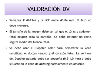 VALORACIÓN DV
• Semanas 11+0-13+6 y la LCC entre 45-84 mm. El feto no
debe moverse.
• El tamaño de la imagen debe ser tal que el tórax y abdomen
fetal ocupen toda la pantalla. Se debe obtener un corte
sagital medio del tronco fetal.
• Se debe usar el Doppler color para demostrar la vena
umbilical, el ductus venoso y el corazón fetal. La ventana
del Doppler pulsado debe ser pequeña (0,5-1,0 mm) y debe
situarse en la zona de aliasing normalmente en amarillo
 