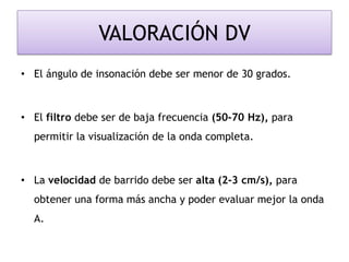VALORACIÓN DV
• El ángulo de insonación debe ser menor de 30 grados.
• El filtro debe ser de baja frecuencia (50-70 Hz), para
permitir la visualización de la onda completa.
• La velocidad de barrido debe ser alta (2-3 cm/s), para
obtener una forma más ancha y poder evaluar mejor la onda
A.
 