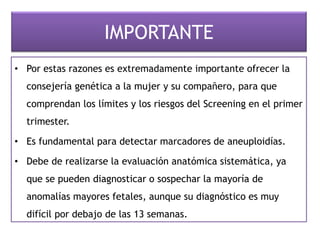 IMPORTANTE
• Por estas razones es extremadamente importante ofrecer la
consejería genética a la mujer y su compañero, para que
comprendan los límites y los riesgos del Screening en el primer
trimester.
• Es fundamental para detectar marcadores de aneuploidías.
• Debe de realizarse la evaluación anatómica sistemática, ya
que se pueden diagnosticar o sospechar la mayoría de
anomalías mayores fetales, aunque su diagnóstico es muy
difícil por debajo de las 13 semanas.
 