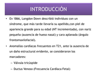 INTRODUCCIÓN
• En 1866, Langdon Down describió individuos con un
síndrome, que más tarde llevaría su apellido,con piel de
apariencia grande para su edad (NT incrementada), con nariz
pequeña (ausencia de hueso nasal) y cara aplanada (ángulo
frontomaxilofacial).
• Anomalías cardíacas frecuentes en T21, ante la ausencia de
un daño estructural evidente, se consideraron los
marcadores:
– Válvula tricúspide
– Ductus Venoso (Frecuencia Cardíaca Fetal)
 
