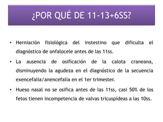 ¿POR QUÉ DE 11-13+6SS?
• Herniación fisiológica del instestino que dificulta el
diagnóstico de onfalocele antes de las 11ss.
• La ausencia de osificación de la calota craneana,
disminuyendo la agudeza en el diagnóstico de la secuencia
exencefalia/anencefalia en el 1er trimester.
• Hueso nasal no se osifica antes de las 11ss, casi 50% de los
fetos tienen incompetencia de valvas tricuspídeas a las 10ss.
 