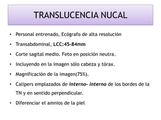 TRANSLUCENCIA NUCAL
• Personal entrenado, Ecógrafo de alta resolución
• Transabdominal, LCC:45-84mm
• Corte sagital medio. Feto en posición neutra.
• Incluyendo en la imagen sólo cabeza y tórax.
• Magnificación de la imagen(75%).
• Calipers emplazados de interno- interno de los bordes de la
TN y en sentido perpendicular.
• Diferenciar el amnios de la piel
 