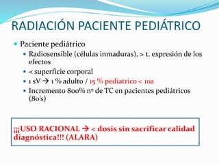 RADIACIÓN PACIENTE PEDIÁTRICO
 Paciente pediátrico
 Radiosensible (células inmaduras), > t. expresión de los
efectos
 < superficie corporal
 1 sV  1 % adulto / 15 % pediatrico < 10a
 Incremento 800% nº de TC en pacientes pediátricos
(80’s)
¡¡¡USO RACIONAL  < dosis sin sacrificar calidad
diagnóstica!!! (ALARA)
 