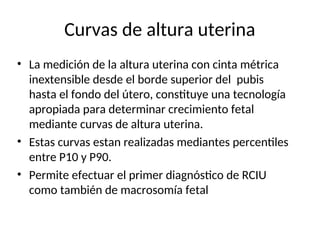 Curvas de altura uterina
• La medición de la altura uterina con cinta métrica
inextensible desde el borde superior del pubis
hasta el fondo del útero, constituye una tecnología
apropiada para determinar crecimiento fetal
mediante curvas de altura uterina.
• Estas curvas estan realizadas mediantes percentiles
entre P10 y P90.
• Permite efectuar el primer diagnóstico de RCIU
como también de macrosomía fetal
 