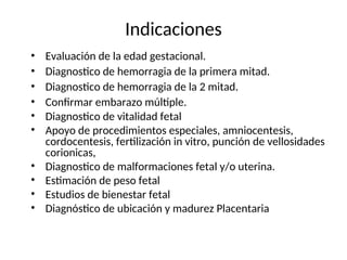 Indicaciones
• Evaluación de la edad gestacional.
• Diagnostico de hemorragia de la primera mitad.
• Diagnostico de hemorragia de la 2 mitad.
• Confirmar embarazo múltiple.
• Diagnostico de vitalidad fetal
• Apoyo de procedimientos especiales, amniocentesis,
cordocentesis, fertilización in vitro, punción de vellosidades
corionicas,
• Diagnostico de malformaciones fetal y/o uterina.
• Estimación de peso fetal
• Estudios de bienestar fetal
• Diagnóstico de ubicación y madurez Placentaria
 
