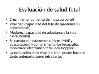 Evaluación de salud fetal
• Crecimiento (aumento de masa corporal)
• Vitalidad (capacidad del feto de mantener su
homeostasis)
• Madurez (capacidad de adaptarse a la vida
extrauterina)
• Se cuenta con exámenes clínicos (MAF y
auscultación) y complementarios (ecografía,
monitoreo electrónico fetal, eco Doppler).
• La evaluación de la vitalidad fetal puede hacerse
tanto anteparto como intraparto.
 