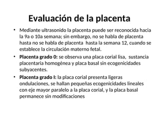 Evaluación de la placenta
• Mediante ultrasonido la placenta puede ser reconocida hacia
la 9a o 10a semana; sin embargo, no se habla de placenta
hasta no se habla de placenta hasta la semana 12, cuando se
establece la circulación materno fetal.
• Placenta grado 0: se observa una placa corial lisa, sustancia
placentaria homogénea y placa basal sin ecogenicidades
subyacentes.
• Placenta grado I: la placa corial presenta ligeras
ondulaciones, se hallan pequeñas ecogenicidades lineales
con eje mayor paralelo a la placa corial, y la placa basal
permanece sin modificaciones
 