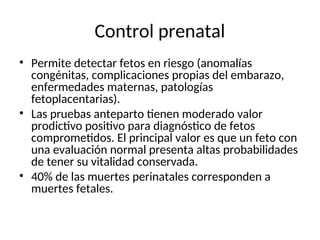 Control prenatal
• Permite detectar fetos en riesgo (anomalías
congénitas, complicaciones propias del embarazo,
enfermedades maternas, patologías
fetoplacentarias).
• Las pruebas anteparto tienen moderado valor
prodictivo positivo para diagnóstico de fetos
comprometidos. El principal valor es que un feto con
una evaluación normal presenta altas probabilidades
de tener su vitalidad conservada.
• 40% de las muertes perinatales corresponden a
muertes fetales.
 