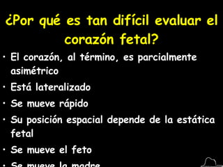 ¿Por qué es tan difícil evaluar el corazón fetal? El corazón, al término, es parcialmente asimétrico Está lateralizado Se mueve rápido Su posición espacial depende de la estática fetal Se mueve el feto Se mueve la madre 