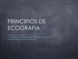 PRINCIPIOS DE
ECOGRAFIA
CARLOS MUÑOZ MIGUELSANZ
R-9 ANESTESIOLOGÍA, REANIMACIÓN Y TERAPÉUTICA DEL DOLOR
HOSPITAL GENERAL DE ALICANTE, ABRIL 2016
 