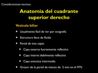 Consideraciones tecnicas 
Anatomia del cuadrante 
superior derecho 
Vesicula biliar 
• Usualmente fácil de ver por ecografía 
• Estructura llena de fluido 
• Pared de tres capas 
• Capa externa fuertemente reflectiva 
• Capa interna debilmente reflectiva 
• Capa anecoica intermedia 
• Grosor de la pared de menos de 2 mm en el 97% 
 