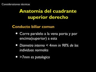 Considerationes técnicas 
Anatomia del cuadrante 
superior derecho 
Conducto biliar comun 
• Corre paralelo a la vena porta y por 
encima(superior) a esta 
• Diametro interno < 4mm in 98% de los 
individuos normales 
• >7mm es patologico 
 