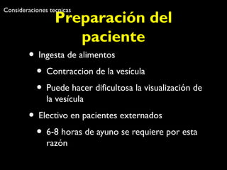 Consideraciones tecnicas 
Preparación del 
paciente 
• Ingesta de alimentos 
• Contraccion de la vesícula 
• Puede hacer dificultosa la visualización de 
la vesícula 
• Electivo en pacientes externados 
• 6-8 horas de ayuno se requiere por esta 
razón 
 