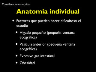 Consideraciones tecnicas 
Anatomia individual 
• Factores que pueden hacer dificultoso el 
estudio 
• Higado pequeño (pequeña ventana 
ecográfica) 
• Vasicula anterior (pequeña ventana 
ecográfica) 
• Excesivo gas intestinal 
• Obesidad 
 