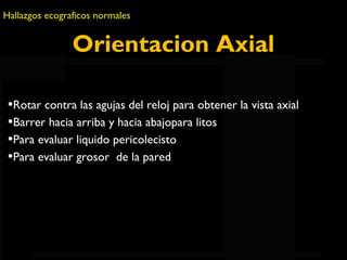 Hallazgos ecograficos normales 
Orientacion Axial 
•Rotar contra las agujas del reloj para obtener la vista axial 
•Barrer hacia arriba y hacia abajopara litos 
•Para evaluar liquido pericolecisto 
•Para evaluar grosor de QuickTimela pared 
™ and a 
H.264 decompressor 
are needed to see this picture. 
 