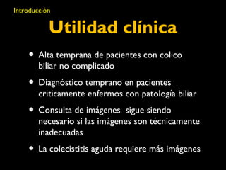 Introducción 
Utilidad clínica 
• Alta temprana de pacientes con colico 
biliar no complicado 
• Diagnóstico temprano en pacientes 
criticamente enfermos con patología biliar 
• Consulta de imágenes sigue siendo 
necesario si las imágenes son técnicamente 
inadecuadas 
• La colecistitis aguda requiere más imágenes 
 