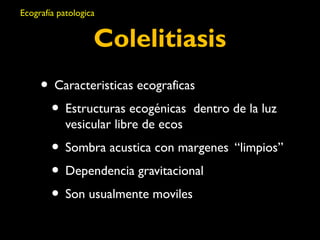 Ecografía patologica 
Colelitiasis 
• Caracteristicas ecograficas 
• Estructuras ecogénicas dentro de la luz 
vesicular libre de ecos 
• Sombra acustica con margenes “limpios” 
• Dependencia gravitacional 
• Son usualmente moviles 
 