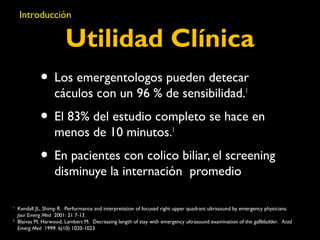 Introducción 
Utilidad Clínica 
• Los emergentologos pueden detecar 
cáculos con un 96 % de sensibilidad.1 
• El 83% del estudio completo se hace en 
menos de 10 minutos.1 
• En pacientes con colico biliar, el screening 
disminuye la internación promedio 
1 Kendall JL, Shimp R. Performance and interpretation of focused right upper quadrant ultrasound by emergency physicians. 
Jour Emerg Med 2001: 21 7-13. 
2 Blaivas M, Harwood, Lambert M. Decreasing length of stay with emergency ultrasound examination of the gallbladder. Acad 
Emerg Med 1999: 6(10) 1020-1023 
 