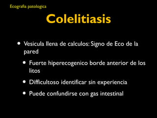 Ecografia patologica 
Colelitiasis 
• Vesicula llena de calculos: Signo de Eco de la 
pared 
• Fuerte hiperecogenico borde anterior de los 
litos 
• Difficultoso identificar sin experiencia 
• Puede confundirse con gas intestinal 
 