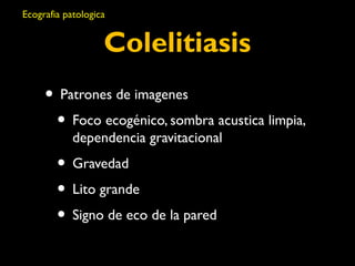 Ecografia patologica 
Colelitiasis 
• Patrones de imagenes 
• Foco ecogénico, sombra acustica limpia, 
dependencia gravitacional 
• Gravedad 
• Lito grande 
• Signo de eco de la pared 
 
