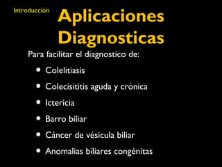 Aplicaciones 
Diagnosticas 
Introducción 
Para facilitar el diagnostico de: 
• Colelitiasis 
• Colecisititis aguda y crónica 
• Ictericia 
• Barro biliar 
• Cáncer de vésicula biliar 
• Anomalias biliares congénitas 
 