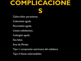 COMPLICACIONE 
S 
Cólico biliar persistente. 
Colecistitis aguda. 
Pancreatitis aguda. 
Litiasis coledociana. 
Colangitis aguda. 
Íleo biliar. 
Sme de Mirizzi: 
1) Tipo 1: compresión extrínseca del colédoco. 
2) Tipo 2: fístula colecistobiliar. 
 
