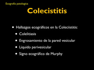 Ecografia patologica 
Colecistitis 
• Hallazgos ecográficos en la Coleciistitis: 
• Colelitiasis 
• Engrosamiento de la pared vesicular 
• Liquido perivesicular 
• Signo ecográfico de Murphy 
 