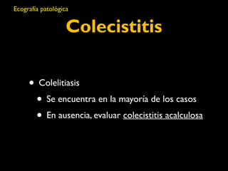 Ecografía patológica 
Colecistitis 
• Colelitiasis 
• Se encuentra en la mayoría de los casos 
• En ausencia, evaluar colecistitis acalculosa 
 